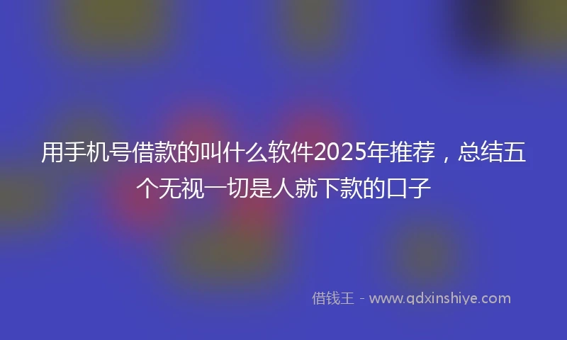 用手机号借款的叫什么软件2025年推荐，总结五个无视一切是人就下款的口子