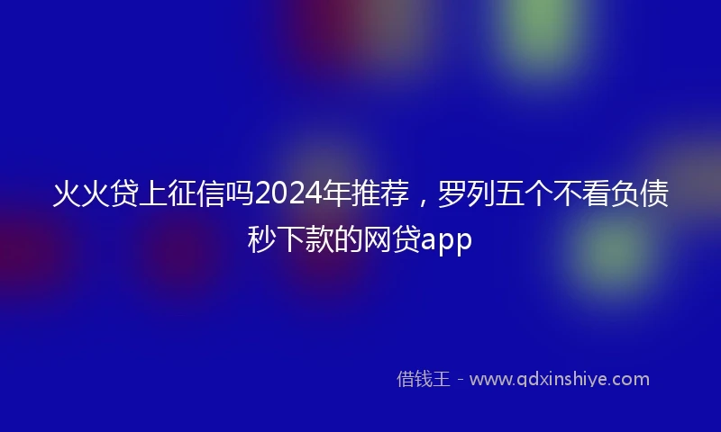 火火贷上征信吗2024年推荐，罗列五个不看负债秒下款的网贷app