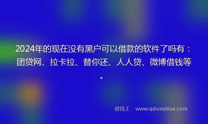 2024年的现在没有黑户可以借款的软件了吗有：团贷网、拉卡拉、替你还、人人贷、微博借钱等。