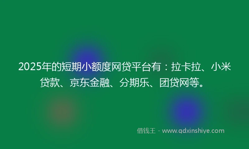 2025年的短期小额度网贷平台有：拉卡拉、小米贷款、京东金融、分期乐、团贷网等。