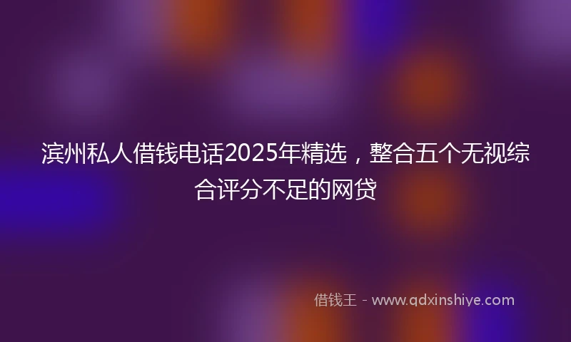 滨州私人借钱电话2025年精选，整合五个无视综合评分不足的网贷