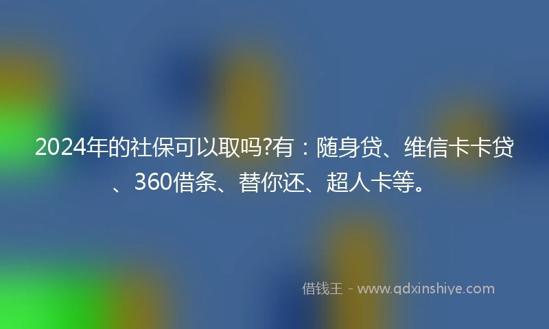 2024年的社保可以取吗?有：随身贷、维信卡卡贷、360借条、替你还、超人卡等。