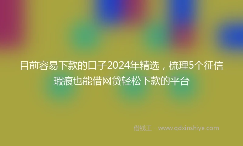 目前容易下款的口子2024年精选，梳理5个征信瑕疵也能借网贷轻松下款的平台