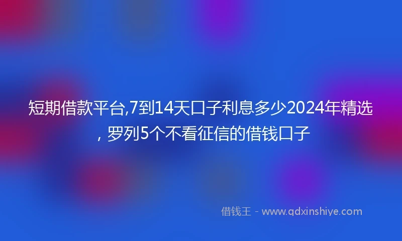 短期借款平台,7到14天口子利息多少2024年精选，罗列5个不看征信的借钱口子