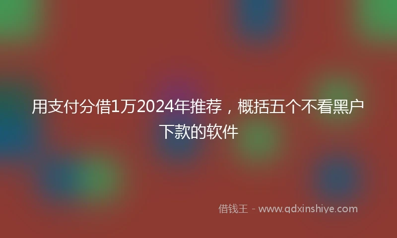 用支付分借1万2024年推荐，概括五个不看黑户下款的软件