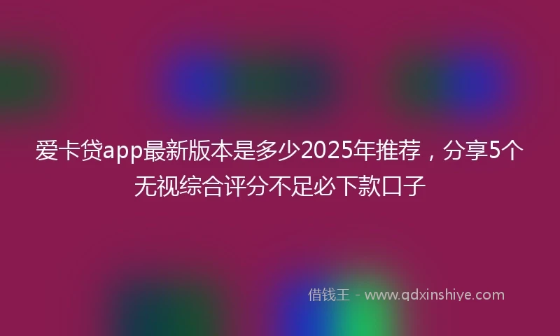 爱卡贷app最新版本是多少2025年推荐，分享5个无视综合评分不足必下款口子