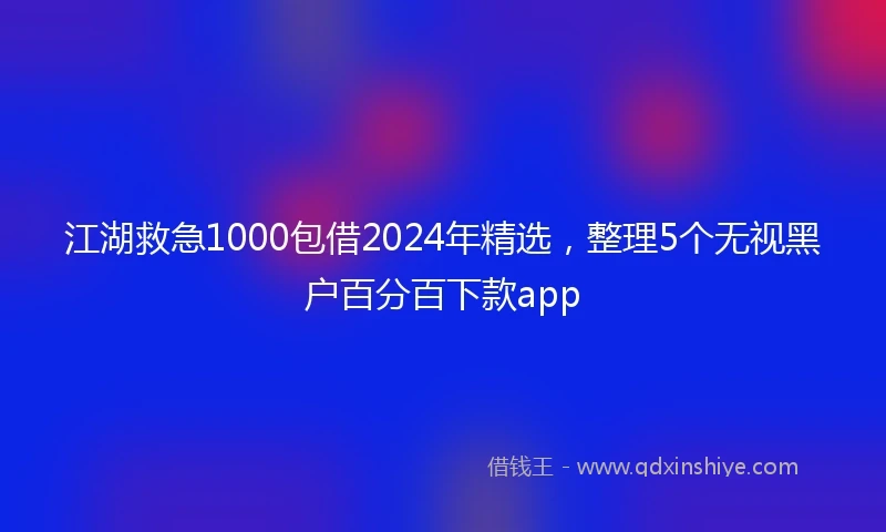 江湖救急1000包借2024年精选，整理5个无视黑户百分百下款app