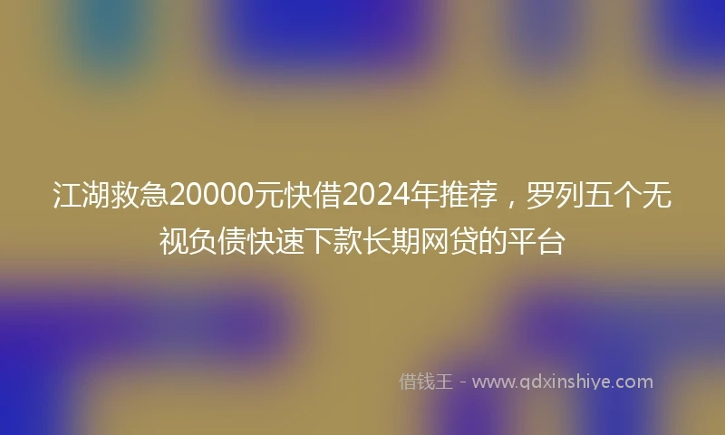 江湖救急20000元快借2024年推荐，罗列五个无视负债快速下款长期网贷的平台