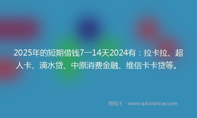 2025年的短期借钱7一14天2024有：拉卡拉、超人卡、滴水贷、中原消费金融、维信卡卡贷等。
