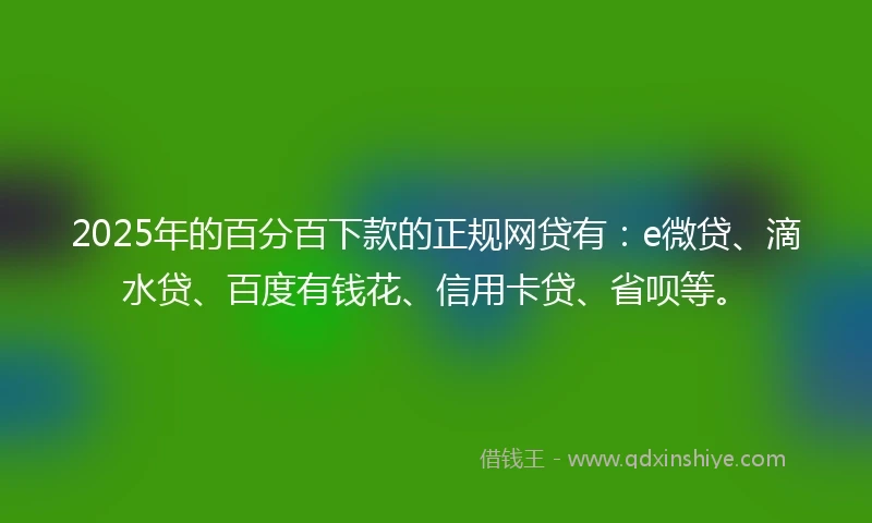 2025年的百分百下款的正规网贷有：e微贷、滴水贷、百度有钱花、信用卡贷、省呗等。