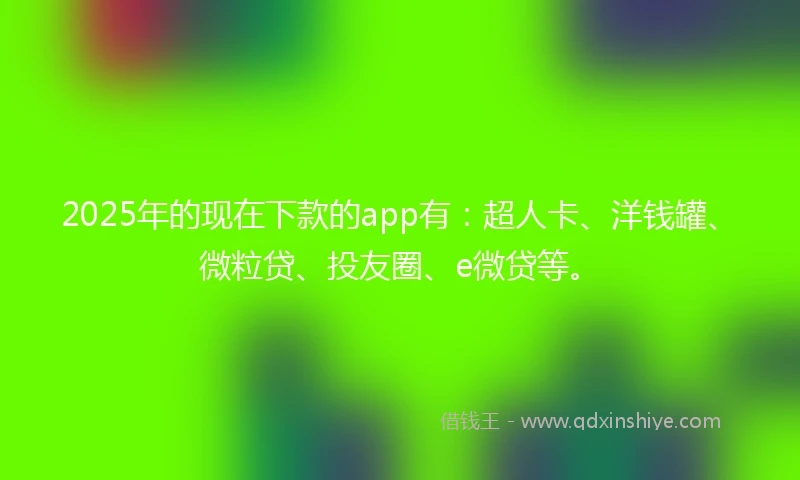 2025年的现在下款的app有：超人卡、洋钱罐、微粒贷、投友圈、e微贷等。