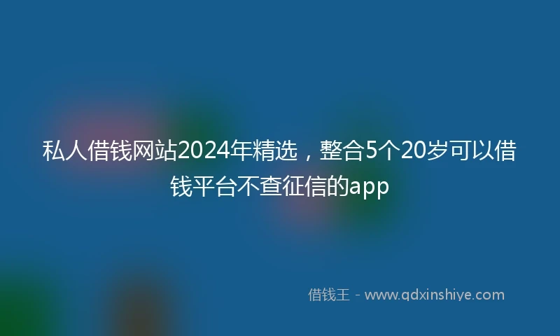 私人借钱网站2024年精选，整合5个20岁可以借钱平台不查征信的app