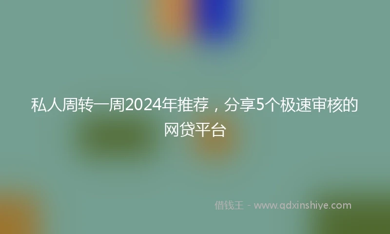 私人周转一周2024年推荐，分享5个极速审核的网贷平台