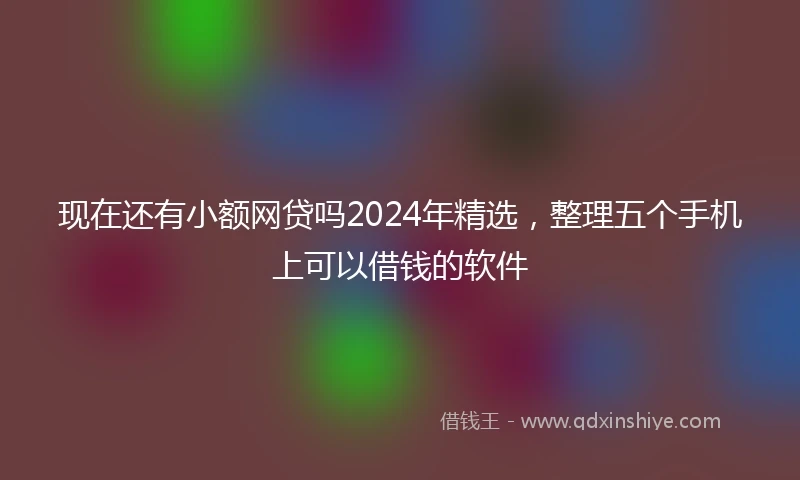 现在还有小额网贷吗2024年精选，整理五个手机上可以借钱的软件