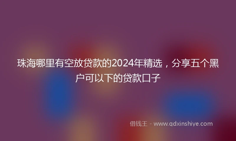 珠海哪里有空放贷款的2024年精选，分享五个黑户可以下的贷款口子