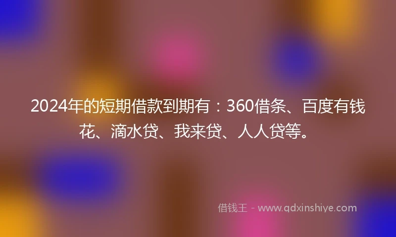 2024年的短期借款到期有：360借条、百度有钱花、滴水贷、我来贷、人人贷等。