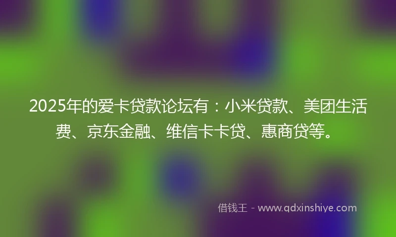 2025年的爱卡贷款论坛有：小米贷款、美团生活费、京东金融、维信卡卡贷、惠商贷等。