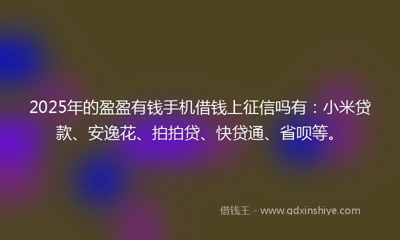 2025年的盈盈有钱手机借钱上征信吗有：小米贷款、安逸花、拍拍贷、快贷通、省呗等。