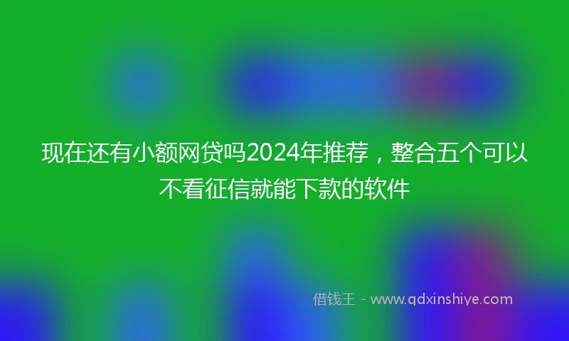 现在还有小额网贷吗2024年推荐，整合五个可以不看征信就能下款的软件