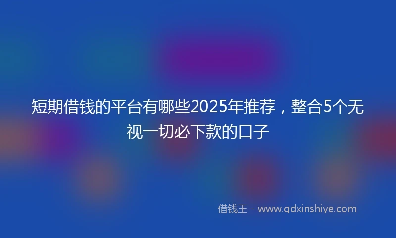 短期借钱的平台有哪些2025年推荐，整合5个无视一切必下款的口子