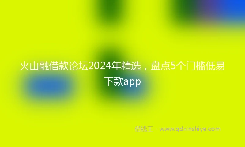 火山融借款论坛2024年精选，盘点5个门槛低易下款app