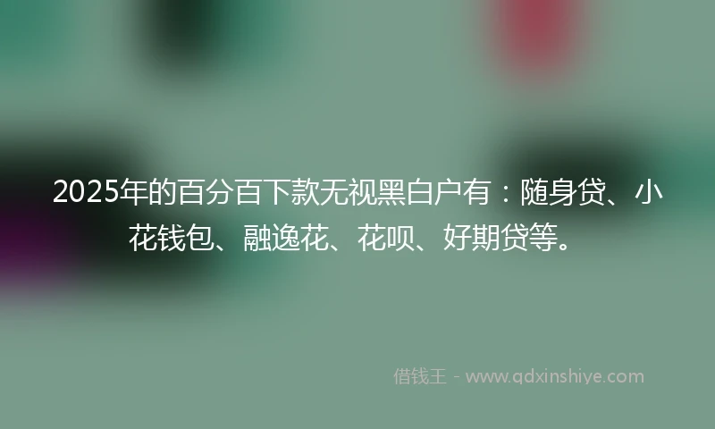 2025年的百分百下款无视黑白户有：随身贷、小花钱包、融逸花、花呗、好期贷等。
