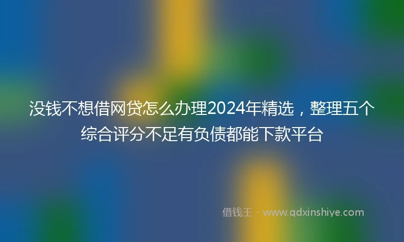 没钱不想借网贷怎么办理2024年精选，整理五个综合评分不足有负债都能下款平台
