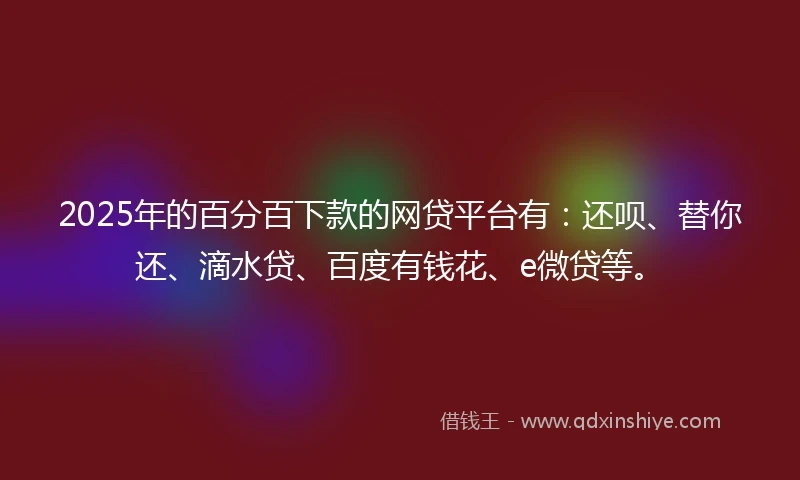 2025年的百分百下款的网贷平台有：还呗、替你还、滴水贷、百度有钱花、e微贷等。