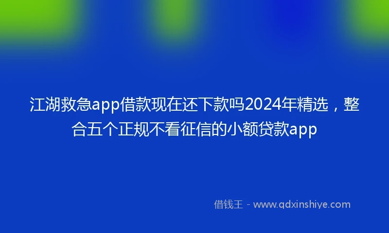 江湖救急app借款现在还下款吗2024年精选，整合五个正规不看征信的小额贷款app
