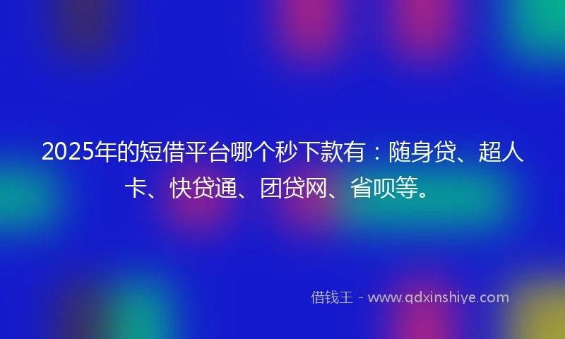 2025年的短借平台哪个秒下款有：随身贷、超人卡、快贷通、团贷网、省呗等。