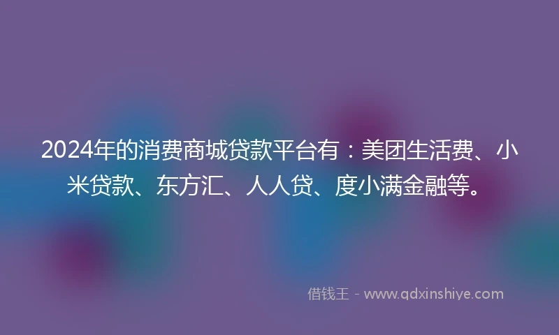 2024年的消费商城贷款平台有：美团生活费、小米贷款、东方汇、人人贷、度小满金融等。