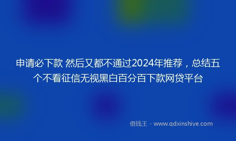 申请必下款 然后又都不通过2024年推荐，总结五个不看征信无视黑白百分百下款网贷平台