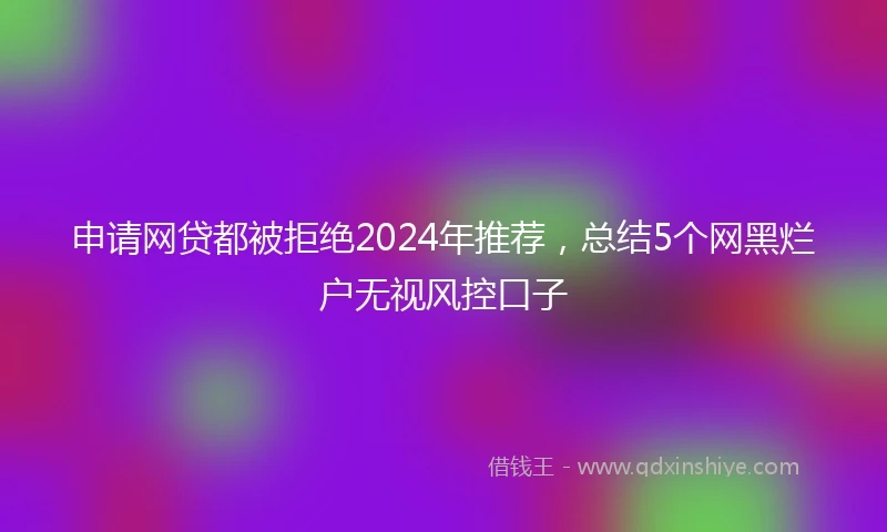 申请网贷都被拒绝2024年推荐，总结5个网黑烂户无视风控口子