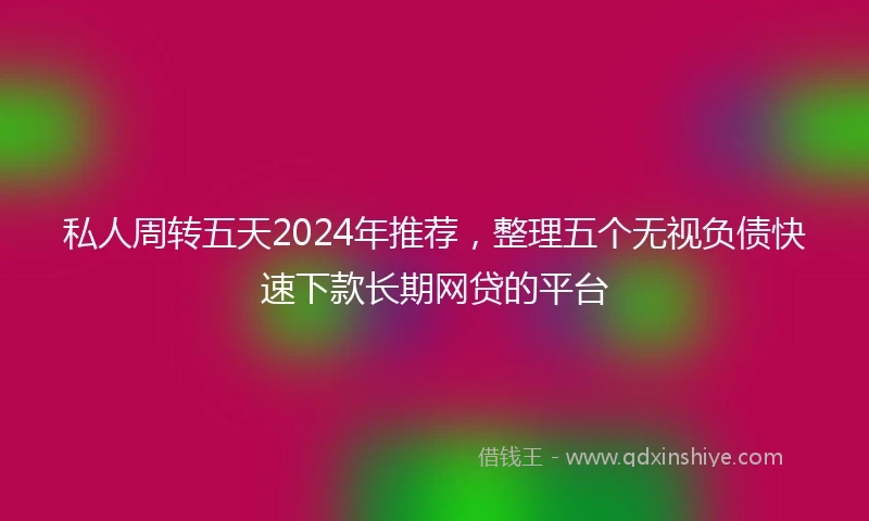 私人周转五天2024年推荐，整理五个无视负债快速下款长期网贷的平台