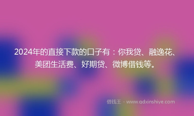 2024年的直接下款的口子有：你我贷、融逸花、美团生活费、好期贷、微博借钱等。