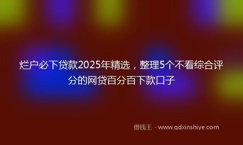 烂户必下贷款2025年精选，整理5个不看综合评分的网贷百分百下款口子