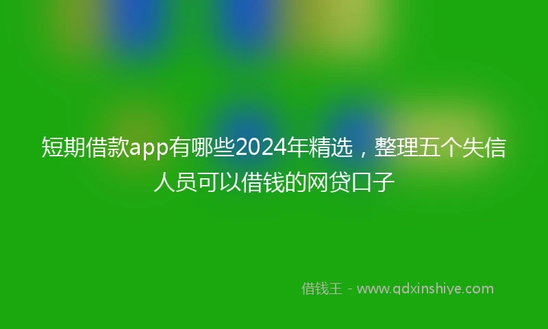 短期借款app有哪些2024年精选，整理五个失信人员可以借钱的网贷口子