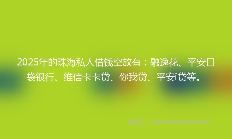2025年的珠海私人借钱空放有：融逸花、平安口袋银行、维信卡卡贷、你我贷、平安i贷等。