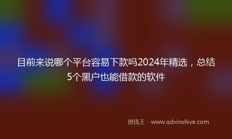目前来说哪个平台容易下款吗2024年精选，总结5个黑户也能借款的软件