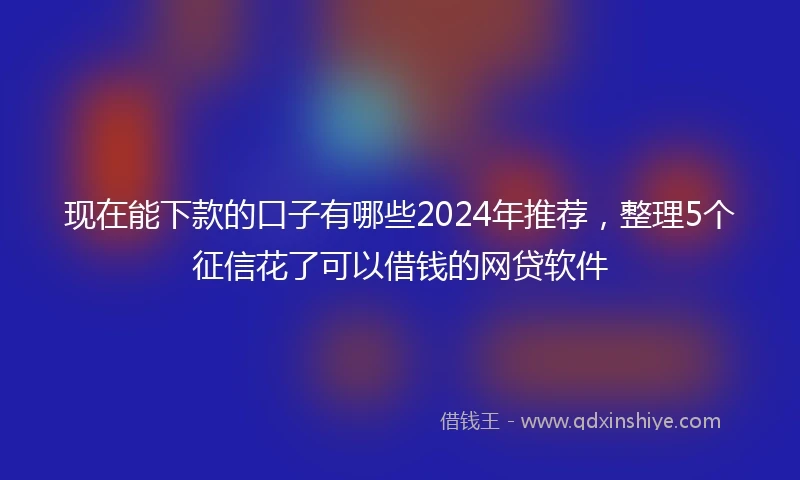 现在能下款的口子有哪些2024年推荐，整理5个征信花了可以借钱的网贷软件
