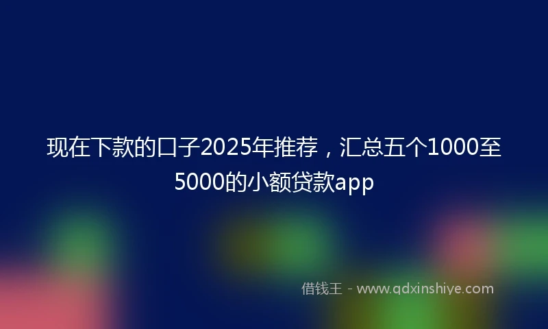 现在下款的口子2025年推荐，汇总五个1000至5000的小额贷款app