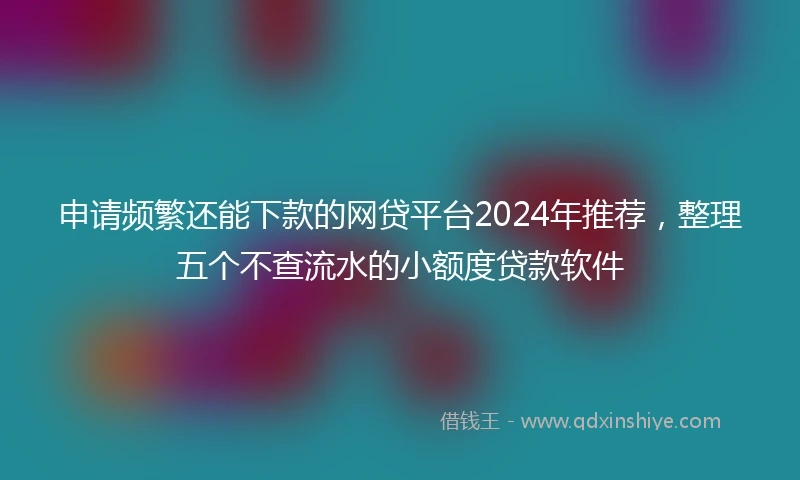 申请频繁还能下款的网贷平台2024年推荐，整理五个不查流水的小额度贷款软件