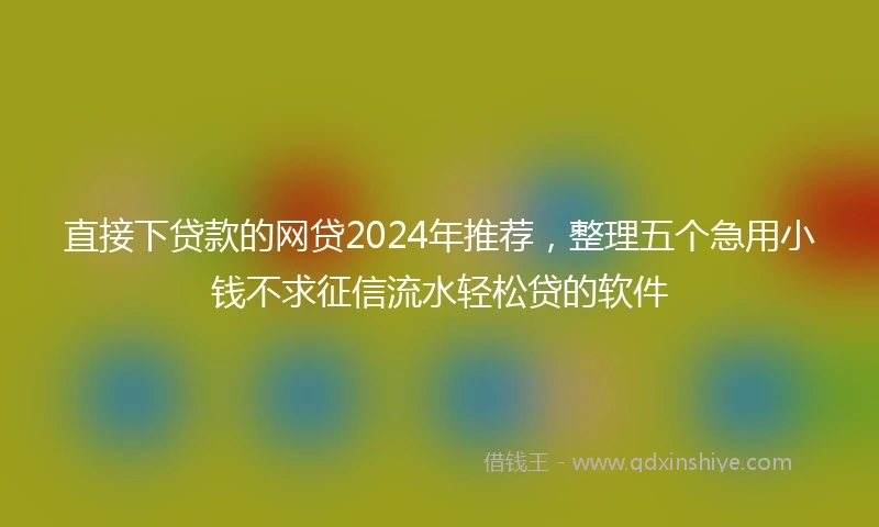 直接下贷款的网贷2024年推荐，整理五个急用小钱不求征信流水轻松贷的软件