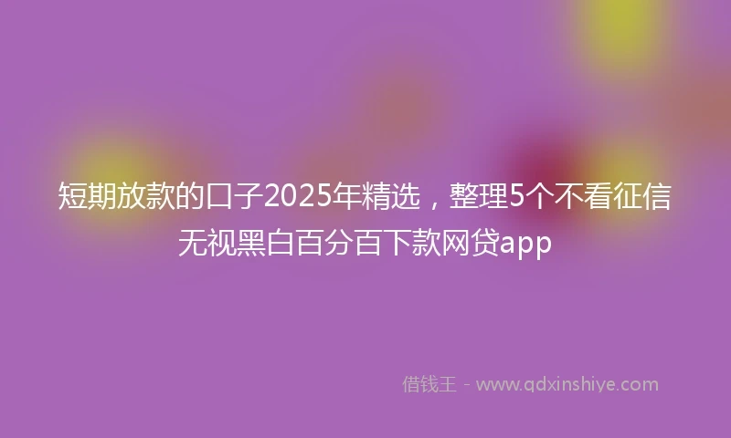 短期放款的口子2025年精选，整理5个不看征信无视黑白百分百下款网贷app