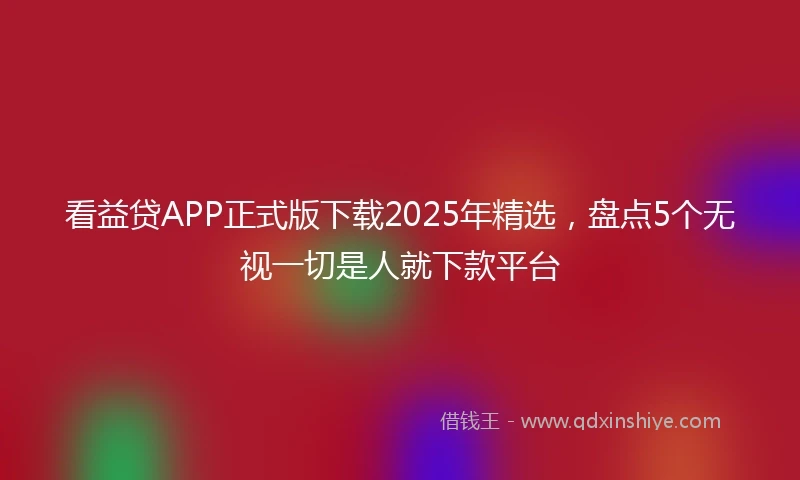 看益贷APP正式版下载2025年精选，盘点5个无视一切是人就下款平台