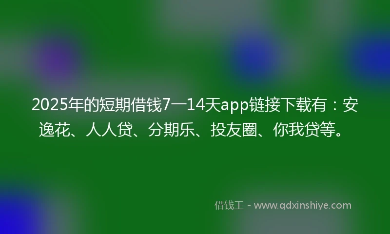 2025年的短期借钱7一14天app链接下载有：安逸花、人人贷、分期乐、投友圈、你我贷等。