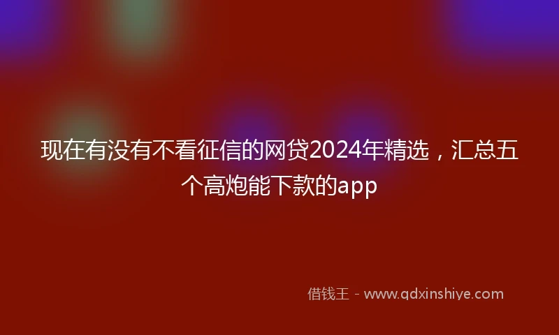 现在有没有不看征信的网贷2024年精选，汇总五个高炮能下款的app