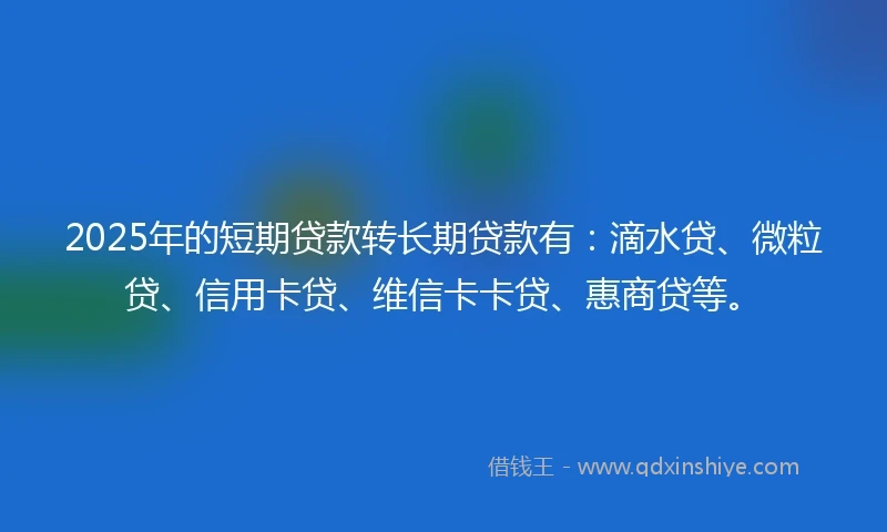 2025年的短期贷款转长期贷款有：滴水贷、微粒贷、信用卡贷、维信卡卡贷、惠商贷等。