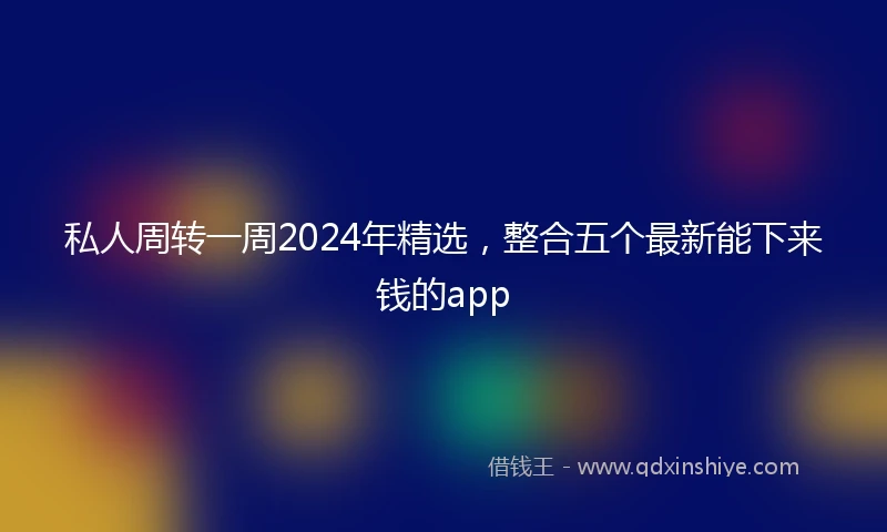 私人周转一周2024年精选，整合五个最新能下来钱的app