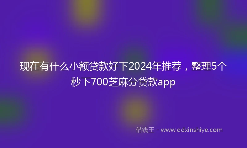 现在有什么小额贷款好下2024年推荐，整理5个秒下700芝麻分贷款app